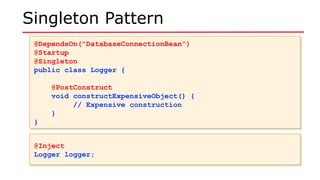 Singleton Pattern
@DependsOn("DatabaseConnectionBean")
@Startup
@Singleton
public class Logger {
@PostConstruct
void constructExpensiveObject() {
// Expensive construction
}
}
@DependsOn("DatabaseConnectionBean")
@Startup
@Singleton
public class Logger {
@PostConstruct
void constructExpensiveObject() {
// Expensive construction
}
}
@Inject
Logger logger;
@Inject
Logger logger;
 