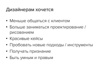 Дизайнерам хочется
•  Меньше общаться с клиентом
•  Больше заниматься проектирование /
рисованием
•  Красивые кейсы
•  Пробовать новые подходы / инструменты
•  Получать признание
•  Быть умным и правым
 