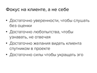 Фокус на клиенте, а не себе
•  Достаточно уверенности, чтобы слушать
без оценки
•  Достаточно любопытства, чтобы
узнавать, не отвечая
•  Достаточно желания видеть клиента
спутником в проекте
•  Достаточно силы чтобы укращать эго
 