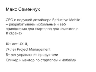 Макс Семенчук
CEO и ведущий дизайнера Seductive Mobile
– разрабатываем мобильные и веб
приложения для стартапов для клиентов в
11 странах
10+ лет UXUI,
7+ лет Project Management
5+ лет управления продуктами
Спикер и ментор по стартапам и мобайлу
 