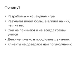 Почему?
•  Разработка – командная игра
•  Результат имеет больше влияет на них,
чем на вас
•  Они не понимают и не всегда готовы
учится
•  Дело не только в профильных знаниях
•  Клиенты не доверяют нам по умолчанию
 