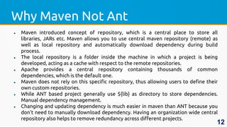 Why Maven Not Ant
 Maven introduced concept of repository, which is a central place to store all
libraries, JARs etc. Maven allows you to use central maven repository (remote) as
well as local repository and automatically download dependency during build
process.
 The local repository is a folder inside the machine in which a project is being
developed, acting as a cache with respect to the remote repositories.
 Apache provides a central repository containing thousands of common
dependencies, which is the default one.
 Maven does not rely on this specific repository, thus allowing users to define their
own custom repositories.
 While ANT based project generally use ${lib} as directory to store dependencies.
Manual dependency management.
 Changing and updating dependency is much easier in maven than ANT because you
don't need to manually download dependency. Having an organization wide central
repository also helps to remove redundancy across different projects.
12
 