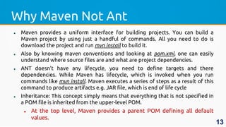 Why Maven Not Ant
 Maven provides a uniform interface for building projects. You can build a
Maven project by using just a handful of commands. All you need to do is
download the project and run mvn install to build it.
 Also by knowing maven conventions and looking at pom.xml, one can easily
understand where source files are and what are project dependencies.
 ANT doesn't have any lifecycle, you need to define targets and there
dependencies. While Maven has lifecycle, which is invoked when you run
commands like mvn install. Maven executes a series of steps as a result of this
command to produce artifacts e.g. JAR file, which is end of life cycle
 Inheritance: This concept simply means that everything that is not specified in
a POM file is inherited from the upper-level POM.
 At the top level, Maven provides a parent POM defining all default
values.
13
 