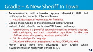 Gradle – A New Sheriff In Town
 An open-source, build automation system, released in 2012, that
builds upon the concepts of Ant and Maven
 Has all advantages of Maven plus Ant flexibility.
 Google chose Gradle as the official build tool for Android
 Instead of XML, Gradle has its own DSL based on Groovy
 Apache Groovy is a powerful, optionally typed and dynamic language,
with static-typing and static compilation capabilities, for the Java
platform aimed at improving developer productivity.
 DSL: Domain-Specific Language.
 GPL: General-Purpose Language such as Java, C/CPP, and XML.
 Maven could have one advantage over Gradle which
is wide integration range with almost all IDE
14
 