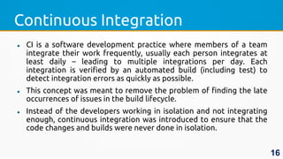 Continuous Integration
 CI is a software development practice where members of a team
integrate their work frequently, usually each person integrates at
least daily – leading to multiple integrations per day. Each
integration is verified by an automated build (including test) to
detect integration errors as quickly as possible.
 This concept was meant to remove the problem of finding the late
occurrences of issues in the build lifecycle.
 Instead of the developers working in isolation and not integrating
enough, continuous integration was introduced to ensure that the
code changes and builds were never done in isolation.
16
 