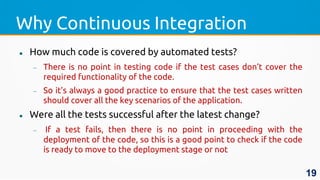 Why Continuous Integration
 How much code is covered by automated tests?
 There is no point in testing code if the test cases don’t cover the
required functionality of the code.
 So it’s always a good practice to ensure that the test cases written
should cover all the key scenarios of the application.
 Were all the tests successful after the latest change?
 If a test fails, then there is no point in proceeding with the
deployment of the code, so this is a good point to check if the code
is ready to move to the deployment stage or not
19
 