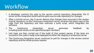 Workflow
1. A developer commits the code to the version control repository. Meanwhile, the CI
server on the integration build machine polls source code repository for changes.
2. After a commit occurs, the CI server detects that changes have occurred in the version
control repository, so the Continuous Integration server retrieves the latest copy of the
code from the repository and then executes a build script, which integrates the
software.
3. The Continuous Integration server generates feedback by
e-mailing build results to the specified project members.
4. Unit tests are then carried out if the build of that project passes. If the tests are
successful, the code is ready to be deployed to either the staging or production server.
5. The Continuous Integration server continues to poll for changes in the version control
repository and the whole process repeats.
20
 