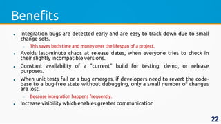 Benefits
 Integration bugs are detected early and are easy to track down due to small
change sets.
 This saves both time and money over the lifespan of a project.
 Avoids last-minute chaos at release dates, when everyone tries to check in
their slightly incompatible versions.
 Constant availability of a "current" build for testing, demo, or release
purposes.
 When unit tests fail or a bug emerges, if developers need to revert the code-
base to a bug-free state without debugging, only a small number of changes
are lost.
 Because integration happens frequently.
 Increase visibility which enables greater communication
22
 