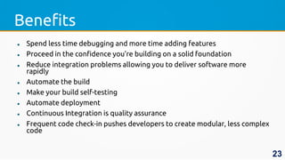 Benefits
 Spend less time debugging and more time adding features
 Proceed in the confidence you’re building on a solid foundation
 Reduce integration problems allowing you to deliver software more
rapidly
 Automate the build
 Make your build self-testing
 Automate deployment
 Continuous Integration is quality assurance
 Frequent code check-in pushes developers to create modular, less complex
code
23
 