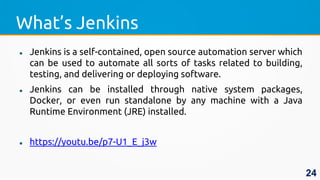 What’s Jenkins
 Jenkins is a self-contained, open source automation server which
can be used to automate all sorts of tasks related to building,
testing, and delivering or deploying software.
 Jenkins can be installed through native system packages,
Docker, or even run standalone by any machine with a Java
Runtime Environment (JRE) installed.
 https://youtu.be/p7-U1_E_j3w
24
 