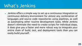 What’s Jenkins
 Jenkins offers a simple way to set up a continuous integration or
continuous delivery environment for almost any combination of
languages and source code repositories using pipelines, as well
as automating other routine development tasks. While Jenkins
doesn’t eliminate the need to create scripts for individual steps,
it does give you a faster and more robust way to integrate your
entire chain of build, test, and deployment tools than you can
easily build yourself.
25
 