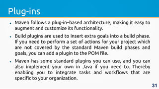 Plug-ins
 Maven follows a plug-in–based architecture, making it easy to
augment and customize its functionality.
 Build plugins are used to insert extra goals into a build phase.
If you need to perform a set of actions for your project which
are not covered by the standard Maven build phases and
goals, you can add a plugin to the POM file.
 Maven has some standard plugins you can use, and you can
also implement your own in Java if you need to. Thereby
enabling you to integrate tasks and workflows that are
specific to your organization.
31
 