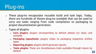 Plug-ins
 These plug-ins encapsulate reusable build and task logic. Today,
there are hundreds of Maven plug-ins available that can be used to
carry out tasks ranging from code compilation to packaging to
project documentation generation.
 Types of plugins:
 Core plugins: plugins corresponding to default phases (i.e clean, and
compile)
 Packaging types/tools: plugins relate to packaging respective artifact
types
 Reporting plugins: plugins which generate reports
 Tools plugins: These are miscellaneous tools available through maven by
default
32
 