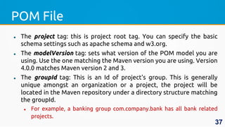 POM File
 The project tag: this is project root tag. You can specify the basic
schema settings such as apache schema and w3.org.
 The modelVersion tag: sets what version of the POM model you are
using. Use the one matching the Maven version you are using. Version
4.0.0 matches Maven version 2 and 3.
 The groupId tag: This is an Id of project's group. This is generally
unique amongst an organization or a project, the project will be
located in the Maven repository under a directory structure matching
the groupId.
 For example, a banking group com.company.bank has all bank related
projects.
37
 