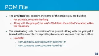 POM File
 The artifactId tag: contains the name of the project you are building
 For example, consumer-banking.
 Along with the groupId, the artifactId defines the artifact's location within
the repository
 The version tag: sets the version of the project. Along with the groupId, It
is used within an artifact's repository to separate versions from each other.
 Example:
 com.company.bank:consumer-banking:1.0
 com.company.bank:consumer-banking:1.1
38
 
