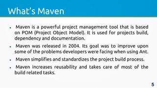 What’s Maven
 Maven is a powerful project management tool that is based
on POM (Project Object Model). It is used for projects build,
dependency and documentation.
 Maven was released in 2004. Its goal was to improve upon
some of the problems developers were facing when using Ant.
 Maven simplifies and standardizes the project build process.
 Maven increases reusability and takes care of most of the
build related tasks.
5
 