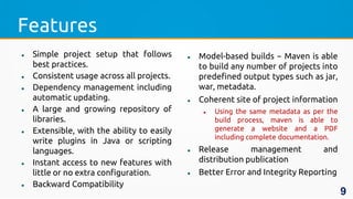 Features
 Simple project setup that follows
best practices.
 Consistent usage across all projects.
 Dependency management including
automatic updating.
 A large and growing repository of
libraries.
 Extensible, with the ability to easily
write plugins in Java or scripting
languages.
 Instant access to new features with
little or no extra configuration.
 Backward Compatibility
 Model-based builds − Maven is able
to build any number of projects into
predefined output types such as jar,
war, metadata.
 Coherent site of project information
 Using the same metadata as per the
build process, maven is able to
generate a website and a PDF
including complete documentation.
 Release management and
distribution publication
 Better Error and Integrity Reporting
9
 