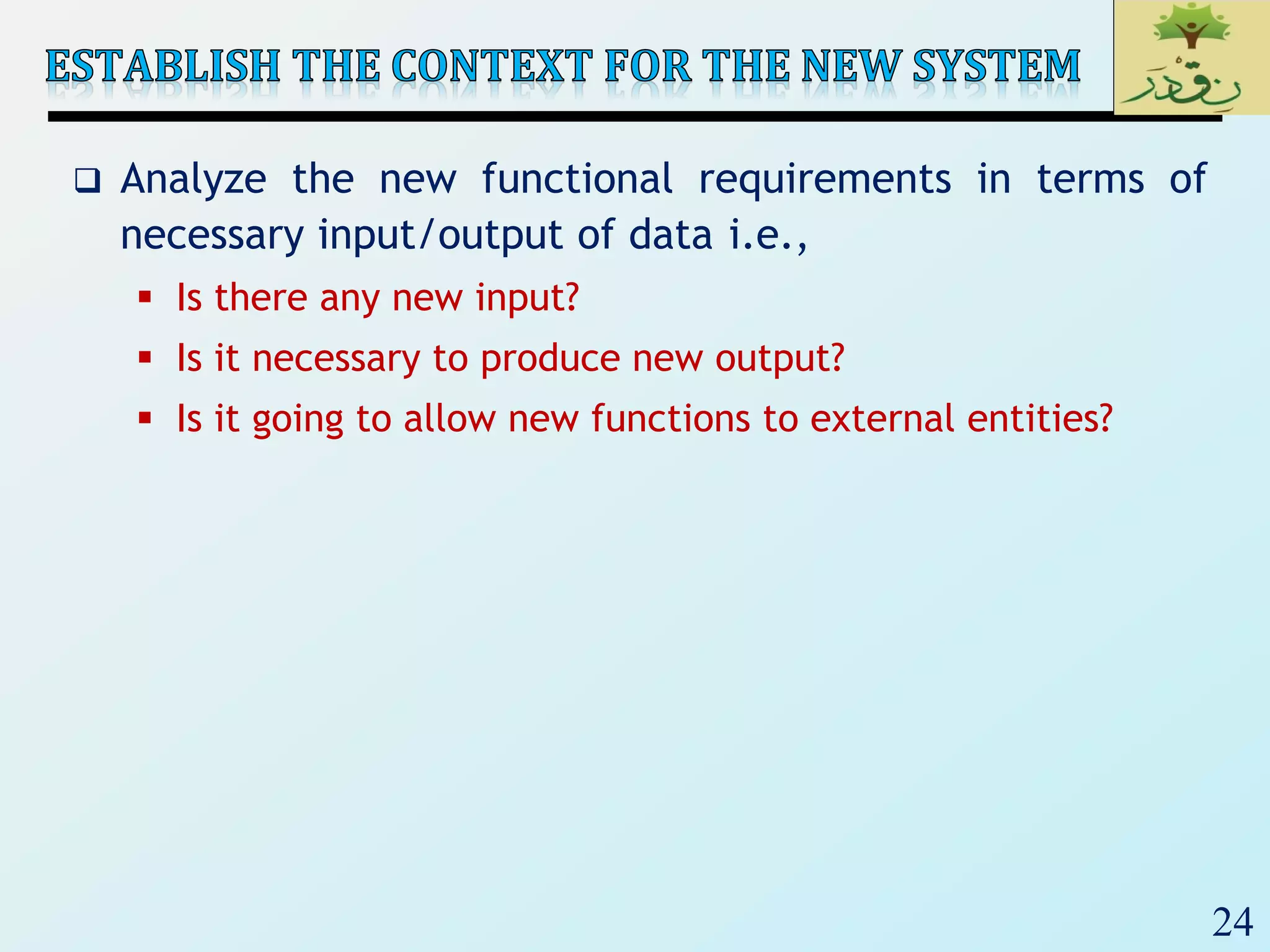 24
 Analyze the new functional requirements in terms of
necessary input/output of data i.e.,
 Is there any new input?
 Is it necessary to produce new output?
 Is it going to allow new functions to external entities?
 