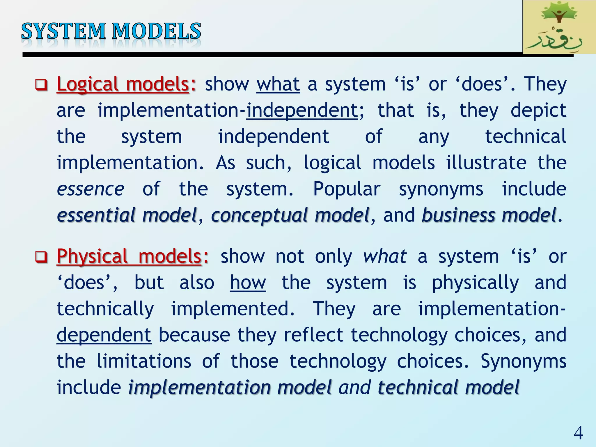 4
 Logical models: show what a system ‘is’ or ‘does’. They
are implementation-independent; that is, they depict
the system independent of any technical
implementation. As such, logical models illustrate the
essence of the system. Popular synonyms include
essential model, conceptual model, and business model.
 Physical models: show not only what a system ‘is’ or
‘does’, but also how the system is physically and
technically implemented. They are implementation-
dependent because they reflect technology choices, and
the limitations of those technology choices. Synonyms
include implementation model and technical model
 
