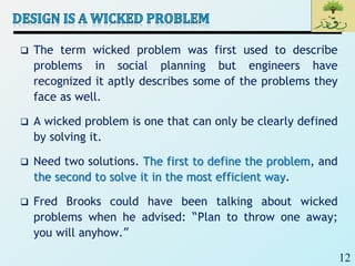 12
 The term wicked problem was first used to describe
problems in social planning but engineers have
recognized it aptly describes some of the problems they
face as well.
 A wicked problem is one that can only be clearly defined
by solving it.
 Need two solutions. The first to define the problem, and
the second to solve it in the most efficient way.
 Fred Brooks could have been talking about wicked
problems when he advised: “Plan to throw one away;
you will anyhow.”
 