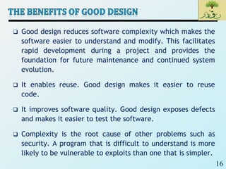 16
 Good design reduces software complexity which makes the
software easier to understand and modify. This facilitates
rapid development during a project and provides the
foundation for future maintenance and continued system
evolution.
 It enables reuse. Good design makes it easier to reuse
code.
 It improves software quality. Good design exposes defects
and makes it easier to test the software.
 Complexity is the root cause of other problems such as
security. A program that is difficult to understand is more
likely to be vulnerable to exploits than one that is simpler.
 