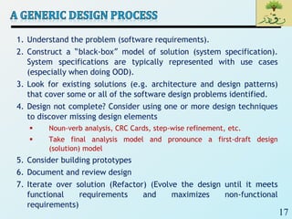 17
1. Understand the problem (software requirements).
2. Construct a “black-box” model of solution (system specification).
System specifications are typically represented with use cases
(especially when doing OOD).
3. Look for existing solutions (e.g. architecture and design patterns)
that cover some or all of the software design problems identified.
4. Design not complete? Consider using one or more design techniques
to discover missing design elements
 Noun-verb analysis, CRC Cards, step-wise refinement, etc.
 Take final analysis model and pronounce a first-draft design
(solution) model
5. Consider building prototypes
6. Document and review design
7. Iterate over solution (Refactor) (Evolve the design until it meets
functional requirements and maximizes non-functional
requirements)
 