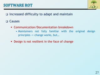 27
 Increased difficulty to adapt and maintain
 Causes
 Communication/Documentation breakdown
• Maintainers not fully familiar with the original design
principles -> change works, but…
 Design is not resilient in the face of change
 