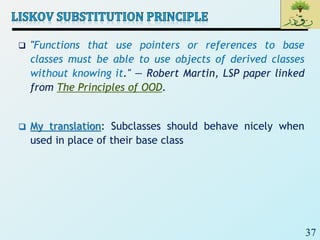 37
 "Functions that use pointers or references to base
classes must be able to use objects of derived classes
without knowing it." — Robert Martin, LSP paper linked
from The Principles of OOD.
 My translation: Subclasses should behave nicely when
used in place of their base class
 