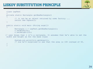 39
class LspTest
{
private static Rectangle getNewRectangle()
{
// it can be an object returned by some factory ...
return new Square();
}
public static void main (String args[])
{
Rectangle r = LspTest.getNewRectangle();
r.setWidth(5);
r.setHeight(10);
// user knows that r it's a rectangle. It assumes that he's able to set the
width and height as for the base class
System.out.println(r.getArea());
// now he's surprised to see that the area is 100 instead of 50.
}
}
 
