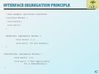 42
//bad example (polluted interface)
interface Worker {
void work();
void eat();
}
ManWorker implements Worker {
void work() {…};
void eat() {30 min break;};
}
RobotWorker implements Worker {
void work() {…};
void eat() {//Not Appliciable
for a RobotWorker};
}
 