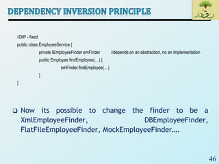 46
 Now its possible to change the finder to be a
XmlEmployeeFinder, DBEmployeeFinder,
FlatFileEmployeeFinder, MockEmployeeFinder….
//DIP - fixed
public class EmployeeService {
private IEmployeeFinder emFinder //depends on an abstraction, no an implementation
public Employee findEmployee(…) {
emFinder.findEmployee(…)
}
}
 
