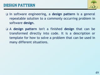49
 In software engineering, a design pattern is a general
repeatable solution to a commonly occurring problem in
software design.
 A design pattern isn't a finished design that can be
transformed directly into code. It is a description or
template for how to solve a problem that can be used in
many different situations.
 