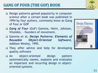 53
 Design patterns gained popularity in computer
science after a certain book was published in
1994 by four authors, commonly know as Gang
of Four or GOF
 Gang of Four (GoF) Gamma, Helm, Johnson,
Vlissides, - founders of movement.
 Gamma et al, Design Patterns: Elements of
Reusable Object-Oriented Software,
Addison Wesley, 1995.
 They offer advice and help for developing
quality software
 An object-oriented design pattern
systematically names, explains and evaluates
an important and recurring design in object-
oriented systems.
 