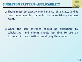 59
 There must be exactly one instance of a class, and it
must be accessible to clients from a well-known access
point.
 When the sole instance should be extensible by
subclassing, and clients should be able to use an
extended instance without modifying their code.
 