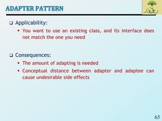 65
 Applicability:
 You want to use an existing class, and its interface does
not match the one you need
 Consequences:
 The amount of adapting is needed
 Conceptual distance between adapter and adaptee can
cause undesirable side effects
 