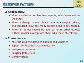 69
 Applicability:
 When an abstraction has two aspects, one dependent on
the other.
 When a change to one object requires changing others,
and you don't know how many objects need to be changed.
 When an object should be able to notify other objects
without making assumptions about who these objects are.
 Consequences:
 Abstract coupling between Subject and Observer
 Support for broadcast communication
 Unexpected updates
 Dangling References
 Memory Issues
 