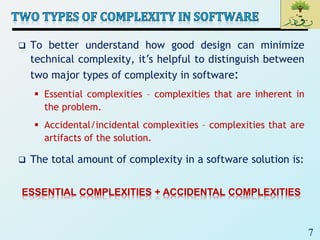 7
 To better understand how good design can minimize
technical complexity, it’s helpful to distinguish between
two major types of complexity in software:
 Essential complexities – complexities that are inherent in
the problem.
 Accidental/incidental complexities – complexities that are
artifacts of the solution.
 The total amount of complexity in a software solution is:
ESSENTIAL COMPLEXITIES + ACCIDENTAL COMPLEXITIES
 