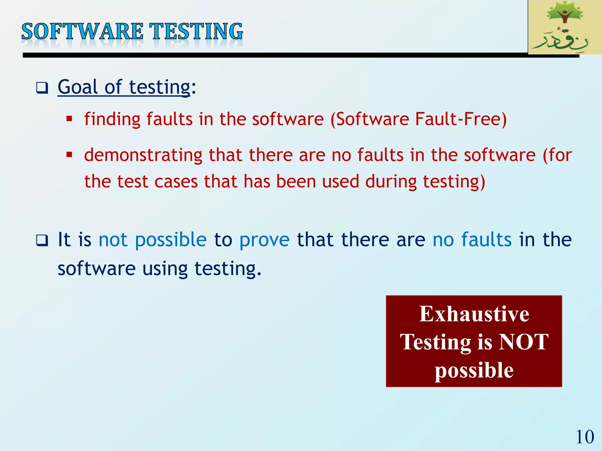 10
 Goal of testing:
 finding faults in the software (Software Fault-Free)
 demonstrating that there are no faults in the software (for
the test cases that has been used during testing)
 It is not possible to prove that there are no faults in the
software using testing.
Exhaustive
Testing is NOT
possible
 