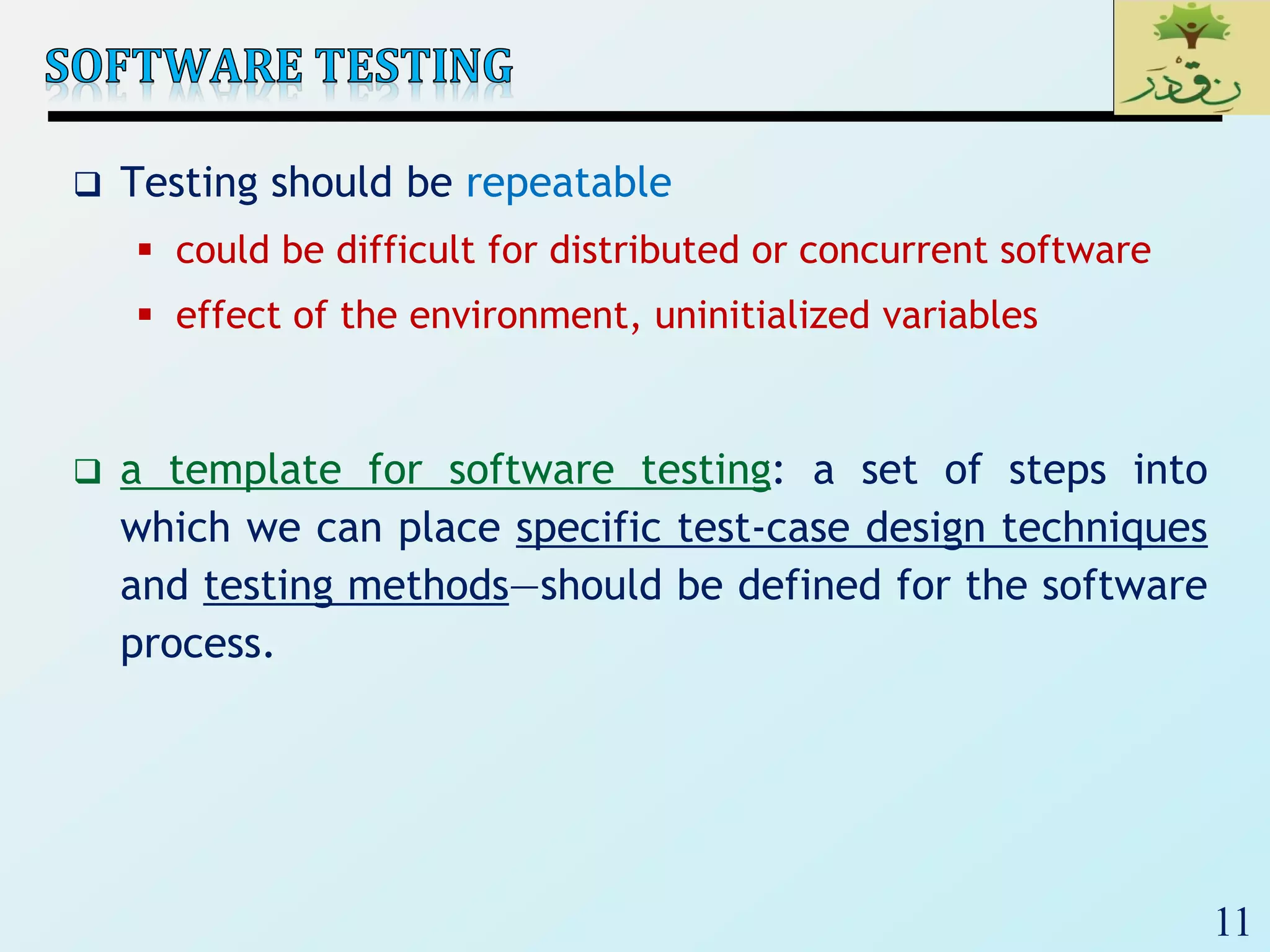 11
 Testing should be repeatable
 could be difficult for distributed or concurrent software
 effect of the environment, uninitialized variables
 a template for software testing: a set of steps into
which we can place specific test-case design techniques
and testing methods—should be defined for the software
process.
 