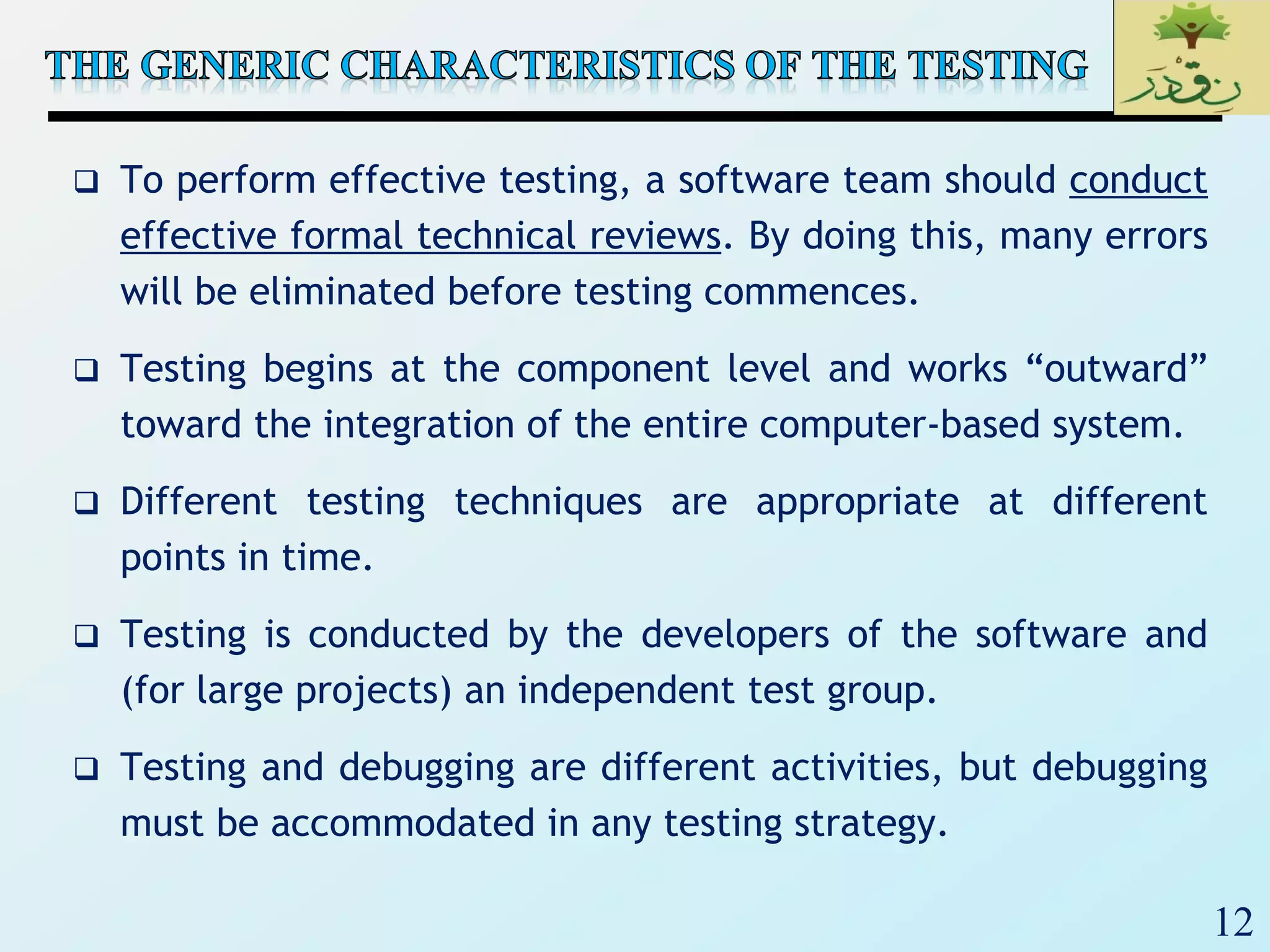 12
 To perform effective testing, a software team should conduct
effective formal technical reviews. By doing this, many errors
will be eliminated before testing commences.
 Testing begins at the component level and works “outward”
toward the integration of the entire computer-based system.
 Different testing techniques are appropriate at different
points in time.
 Testing is conducted by the developers of the software and
(for large projects) an independent test group.
 Testing and debugging are different activities, but debugging
must be accommodated in any testing strategy.
 