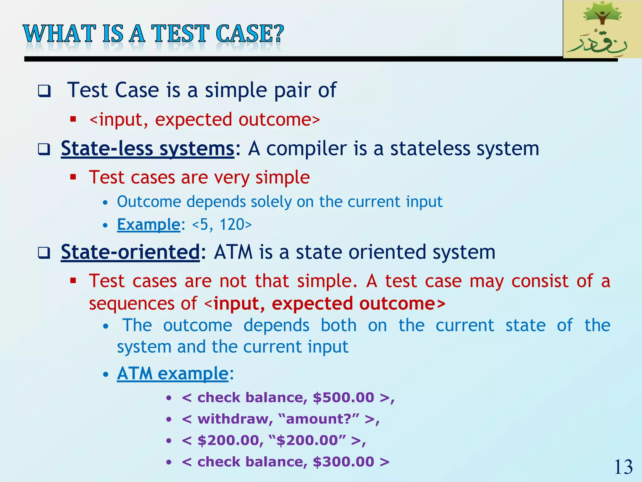 13
 Test Case is a simple pair of
 <input, expected outcome>
 State-less systems: A compiler is a stateless system
 Test cases are very simple
• Outcome depends solely on the current input
• Example: <5, 120>
 State-oriented: ATM is a state oriented system
 Test cases are not that simple. A test case may consist of a
sequences of <input, expected outcome>
• The outcome depends both on the current state of the
system and the current input
• ATM example:
• < check balance, $500.00 >,
• < withdraw, “amount?” >,
• < $200.00, “$200.00” >,
• < check balance, $300.00 >
 