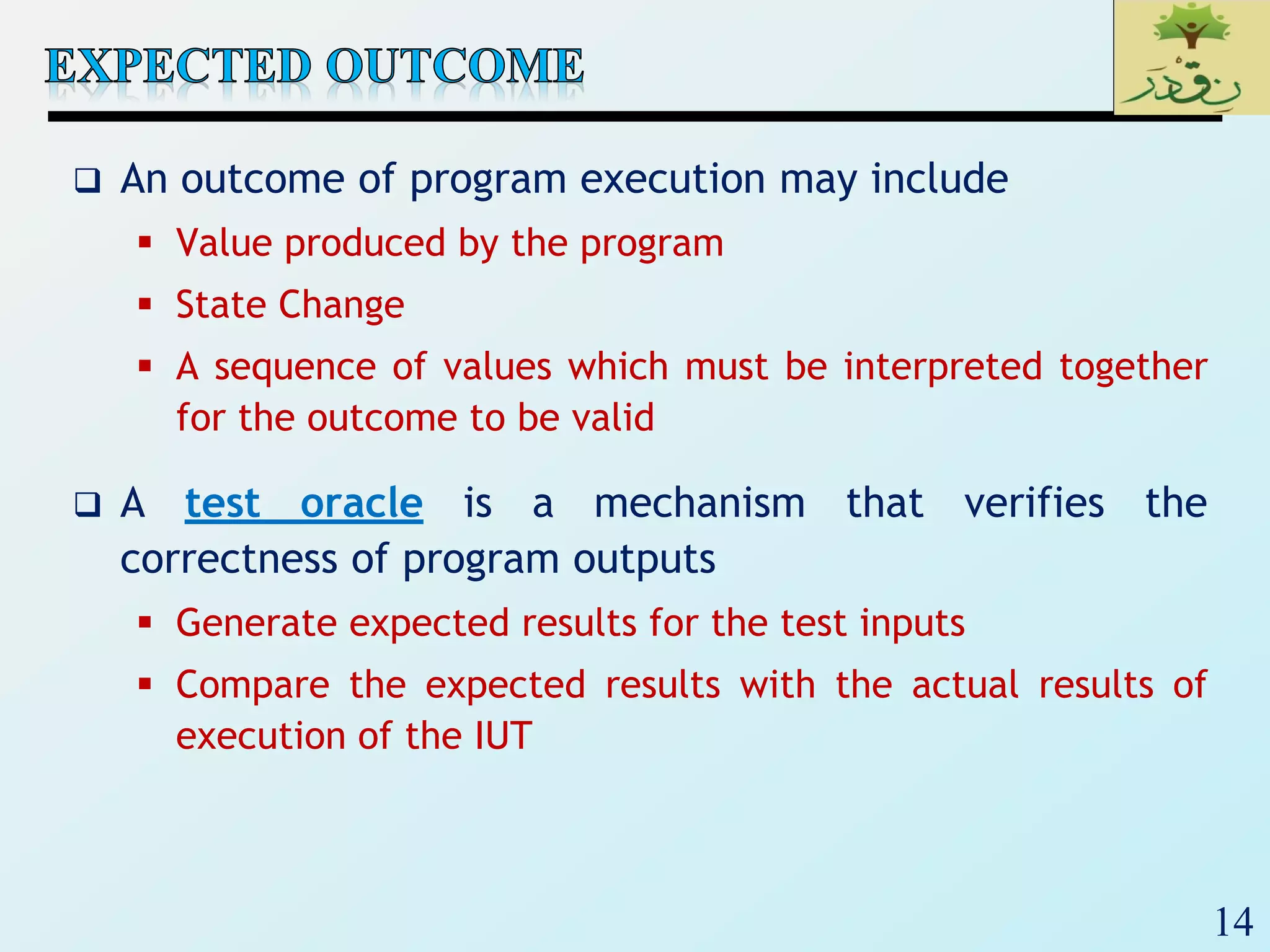14
 An outcome of program execution may include
 Value produced by the program
 State Change
 A sequence of values which must be interpreted together
for the outcome to be valid
 A test oracle is a mechanism that verifies the
correctness of program outputs
 Generate expected results for the test inputs
 Compare the expected results with the actual results of
execution of the IUT
 