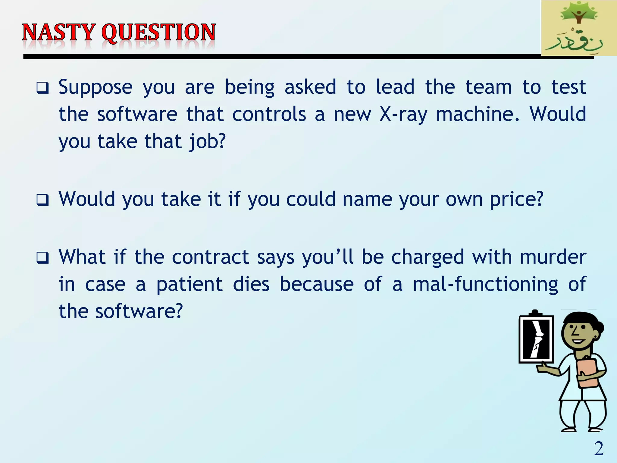 2
 Suppose you are being asked to lead the team to test
the software that controls a new X-ray machine. Would
you take that job?
 Would you take it if you could name your own price?
 What if the contract says you’ll be charged with murder
in case a patient dies because of a mal-functioning of
the software?
 