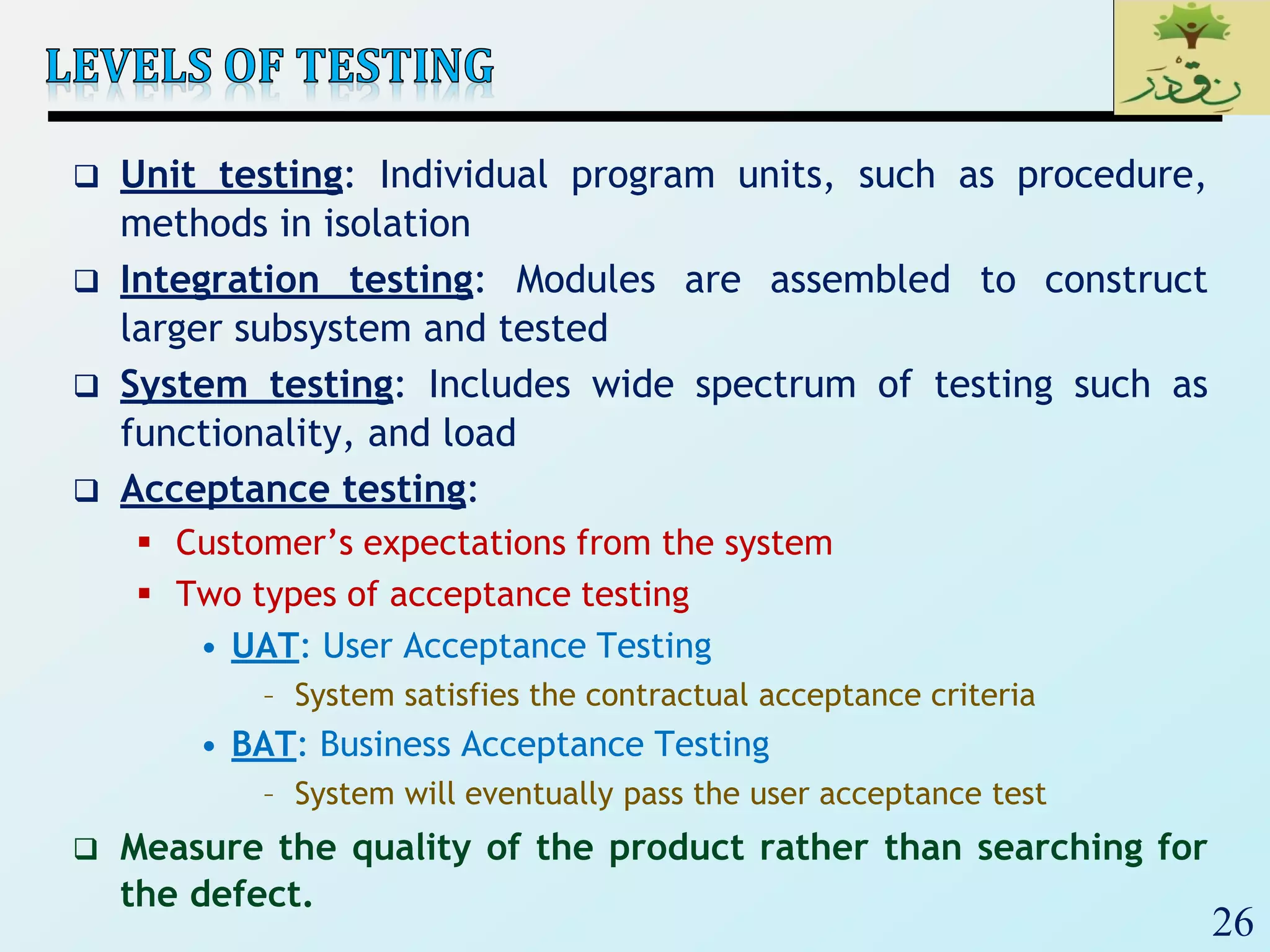26
 Unit testing: Individual program units, such as procedure,
methods in isolation
 Integration testing: Modules are assembled to construct
larger subsystem and tested
 System testing: Includes wide spectrum of testing such as
functionality, and load
 Acceptance testing:
 Customer’s expectations from the system
 Two types of acceptance testing
• UAT: User Acceptance Testing
– System satisfies the contractual acceptance criteria
• BAT: Business Acceptance Testing
– System will eventually pass the user acceptance test
 Measure the quality of the product rather than searching for
the defect.
 