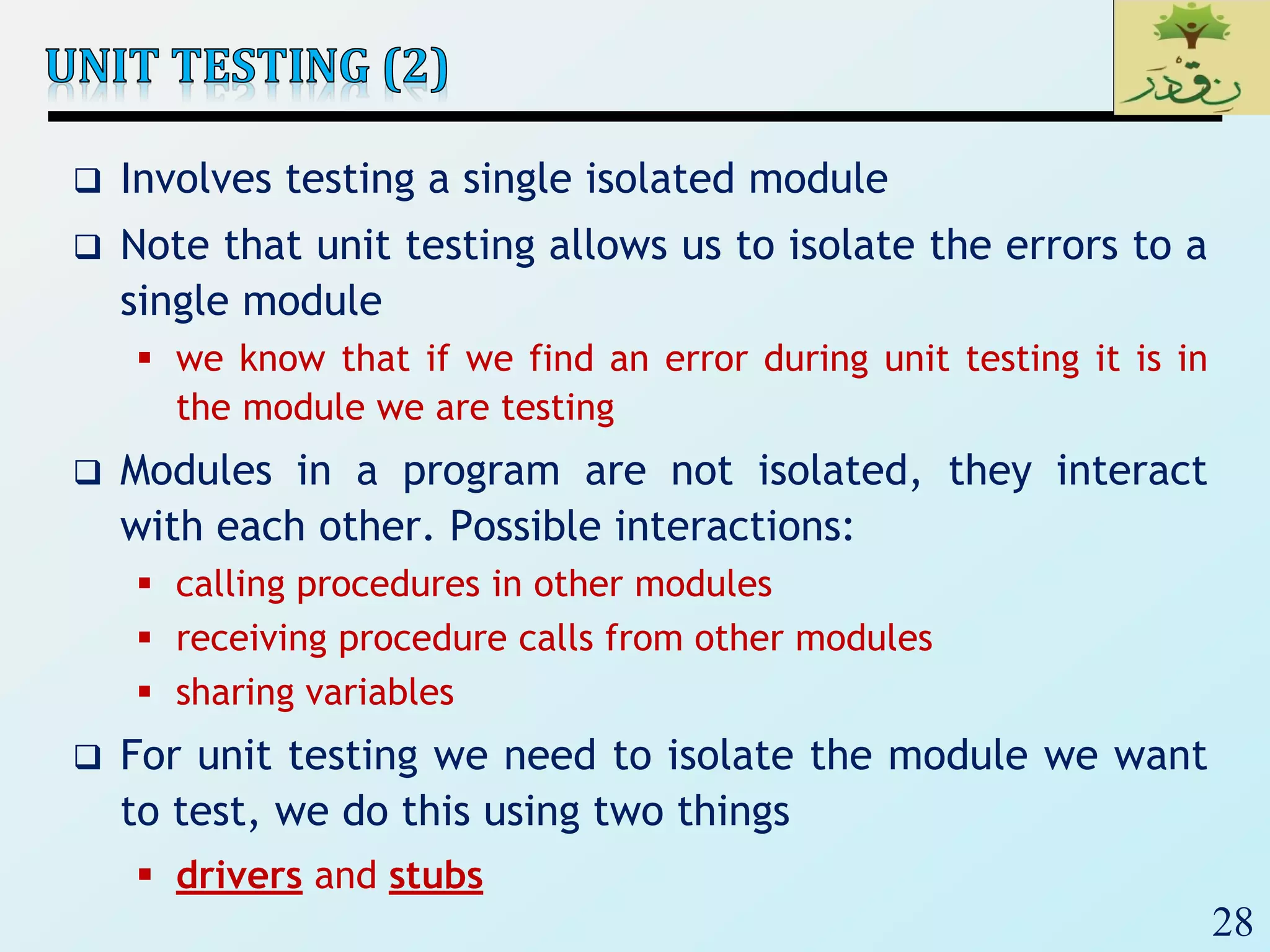 28
 Involves testing a single isolated module
 Note that unit testing allows us to isolate the errors to a
single module
 we know that if we find an error during unit testing it is in
the module we are testing
 Modules in a program are not isolated, they interact
with each other. Possible interactions:
 calling procedures in other modules
 receiving procedure calls from other modules
 sharing variables
 For unit testing we need to isolate the module we want
to test, we do this using two things
 drivers and stubs
 