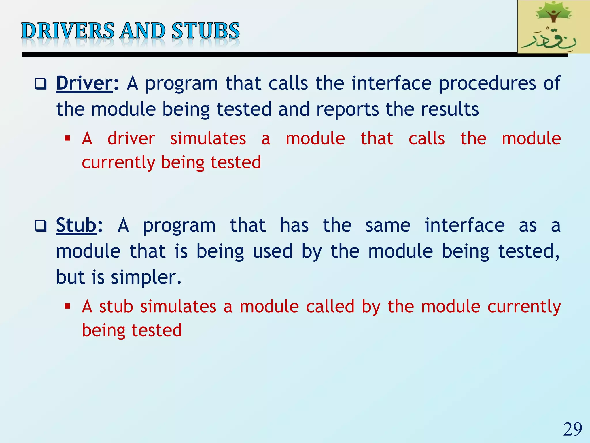 29
 Driver: A program that calls the interface procedures of
the module being tested and reports the results
 A driver simulates a module that calls the module
currently being tested
 Stub: A program that has the same interface as a
module that is being used by the module being tested,
but is simpler.
 A stub simulates a module called by the module currently
being tested
 