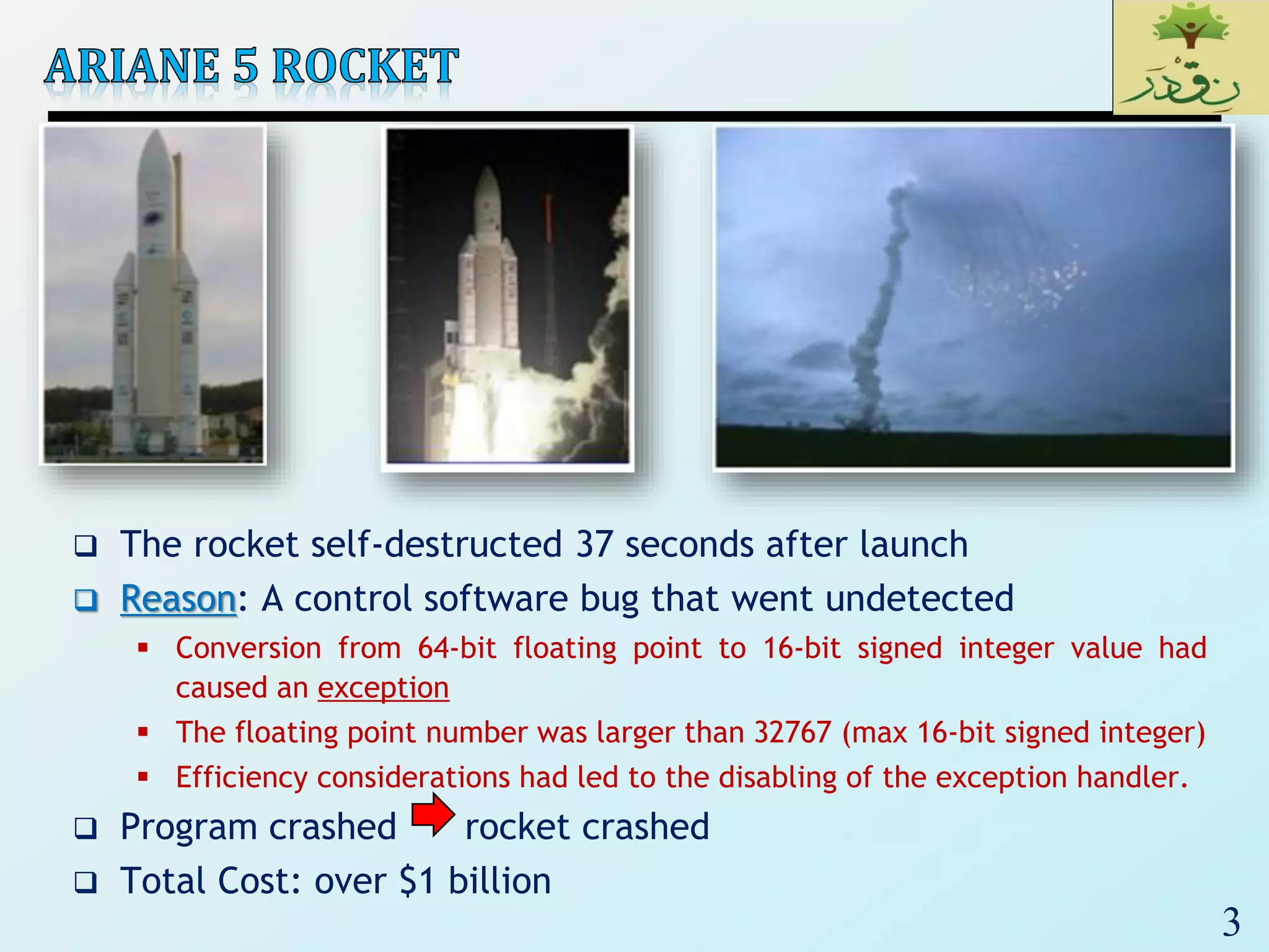 3
 The rocket self-destructed 37 seconds after launch
 Reason: A control software bug that went undetected
 Conversion from 64-bit floating point to 16-bit signed integer value had
caused an exception
 The floating point number was larger than 32767 (max 16-bit signed integer)
 Efficiency considerations had led to the disabling of the exception handler.
 Program crashed rocket crashed
 Total Cost: over $1 billion
 