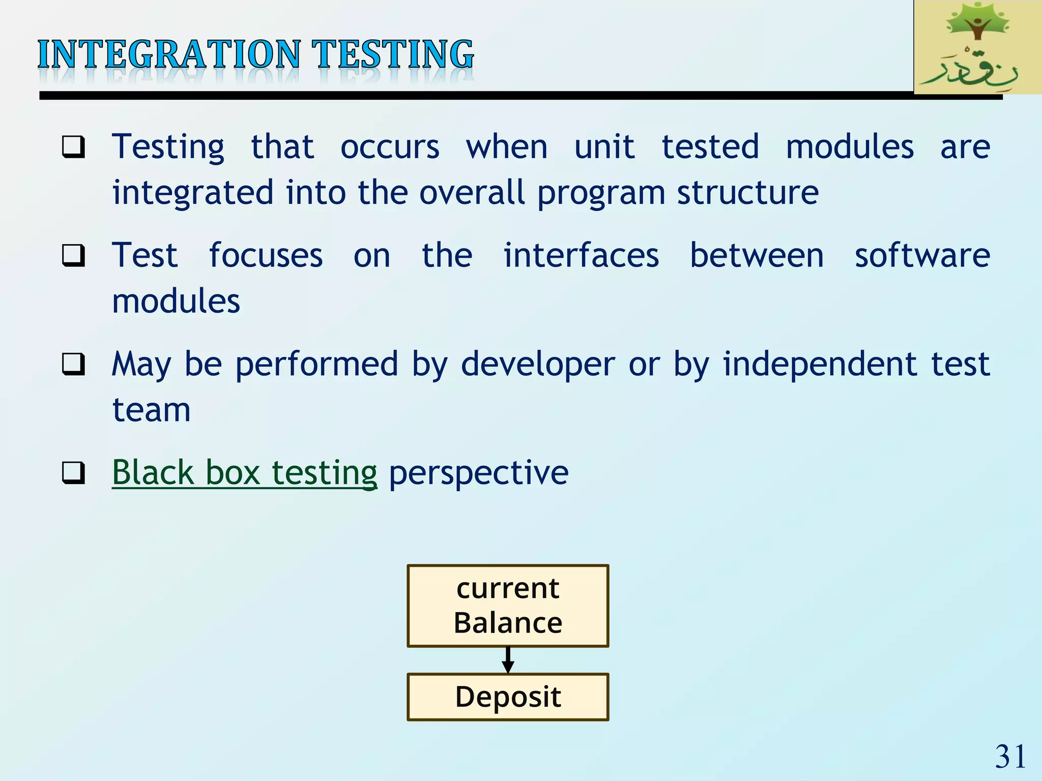 31
 Testing that occurs when unit tested modules are
integrated into the overall program structure
 Test focuses on the interfaces between software
modules
 May be performed by developer or by independent test
team
 Black box testing perspective
current
Balance
Deposit
 
