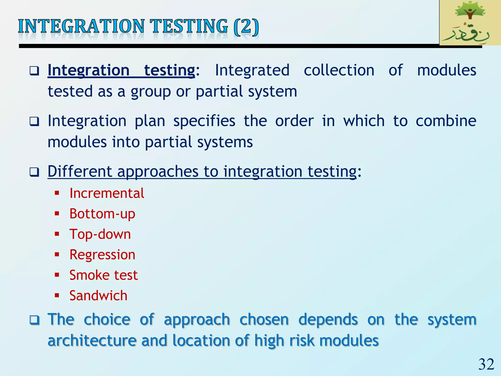 32
 Integration testing: Integrated collection of modules
tested as a group or partial system
 Integration plan specifies the order in which to combine
modules into partial systems
 Different approaches to integration testing:
 Incremental
 Bottom-up
 Top-down
 Regression
 Smoke test
 Sandwich
 The choice of approach chosen depends on the system
architecture and location of high risk modules
 