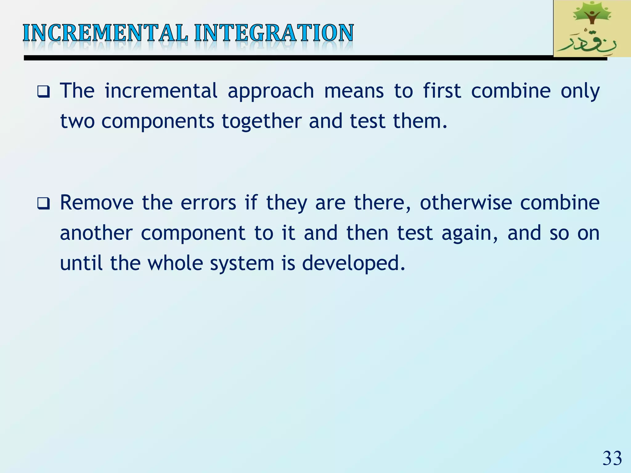 33
 The incremental approach means to first combine only
two components together and test them.
 Remove the errors if they are there, otherwise combine
another component to it and then test again, and so on
until the whole system is developed.
 